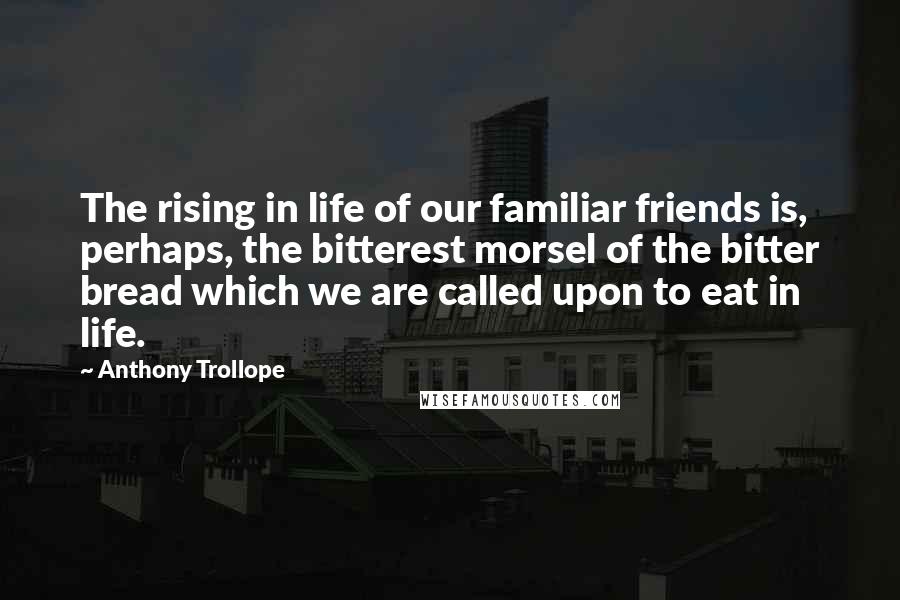 Anthony Trollope Quotes: The rising in life of our familiar friends is, perhaps, the bitterest morsel of the bitter bread which we are called upon to eat in life.