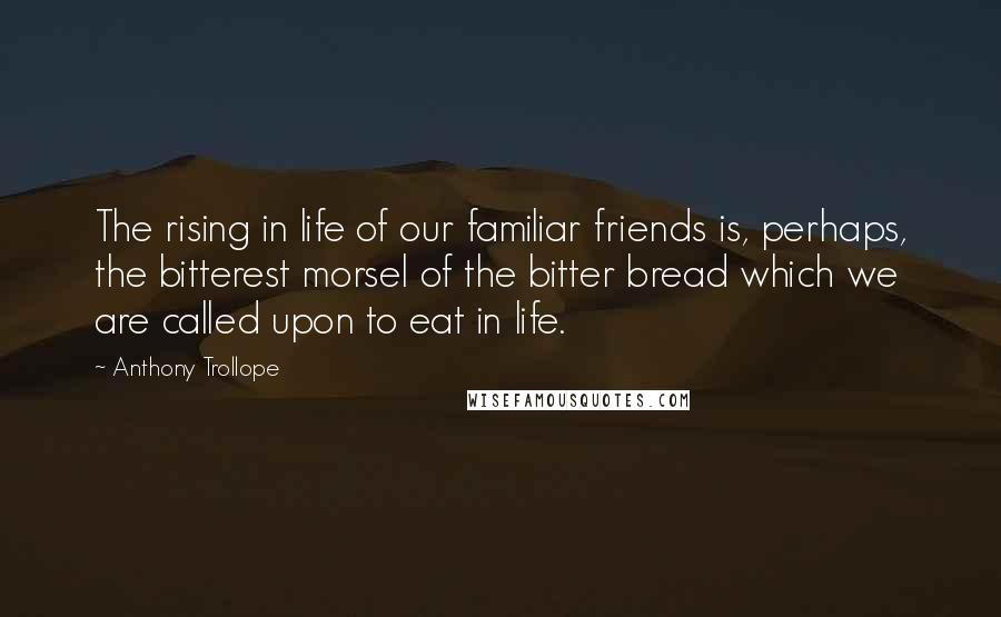 Anthony Trollope Quotes: The rising in life of our familiar friends is, perhaps, the bitterest morsel of the bitter bread which we are called upon to eat in life.