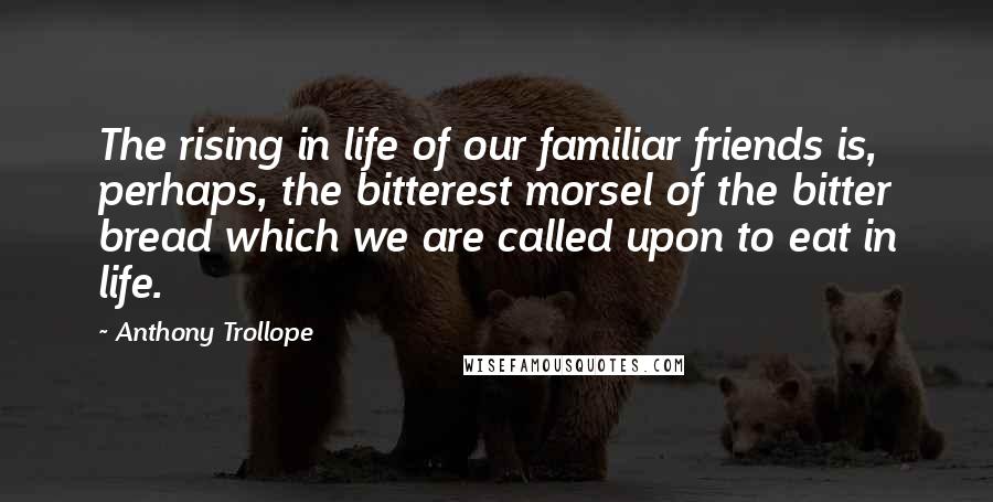 Anthony Trollope Quotes: The rising in life of our familiar friends is, perhaps, the bitterest morsel of the bitter bread which we are called upon to eat in life.