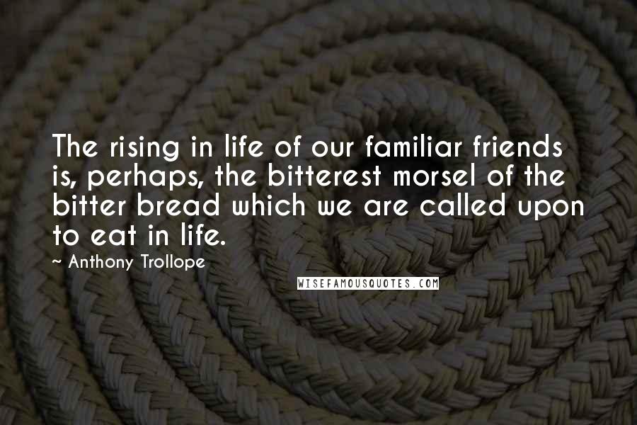 Anthony Trollope Quotes: The rising in life of our familiar friends is, perhaps, the bitterest morsel of the bitter bread which we are called upon to eat in life.