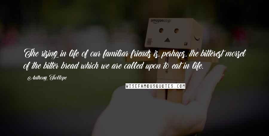 Anthony Trollope Quotes: The rising in life of our familiar friends is, perhaps, the bitterest morsel of the bitter bread which we are called upon to eat in life.