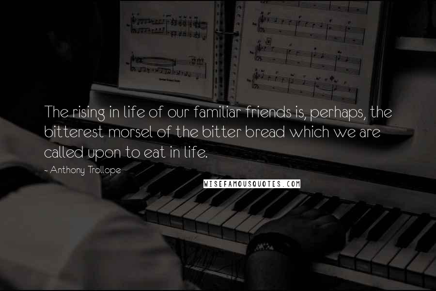 Anthony Trollope Quotes: The rising in life of our familiar friends is, perhaps, the bitterest morsel of the bitter bread which we are called upon to eat in life.