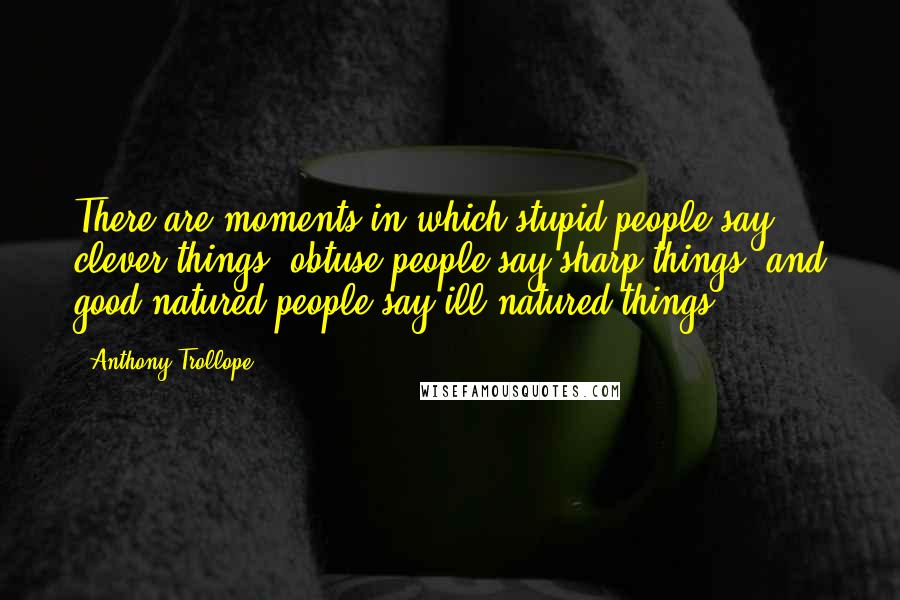 Anthony Trollope Quotes: There are moments in which stupid people say clever things, obtuse people say sharp things, and good-natured people say ill-natured things.