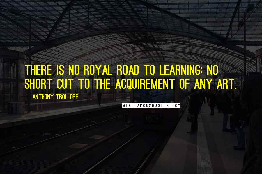 Anthony Trollope Quotes: There is no royal road to learning; no short cut to the acquirement of any art.