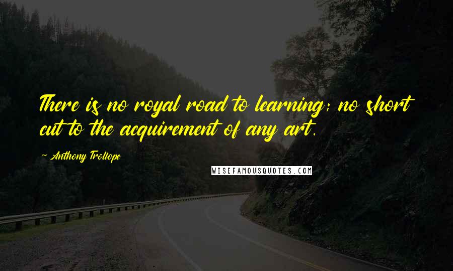 Anthony Trollope Quotes: There is no royal road to learning; no short cut to the acquirement of any art.