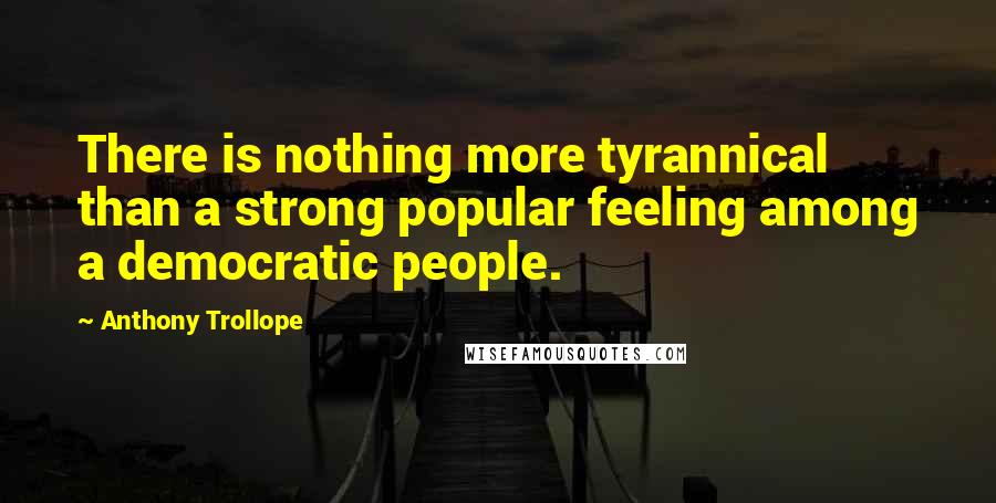 Anthony Trollope Quotes: There is nothing more tyrannical than a strong popular feeling among a democratic people.