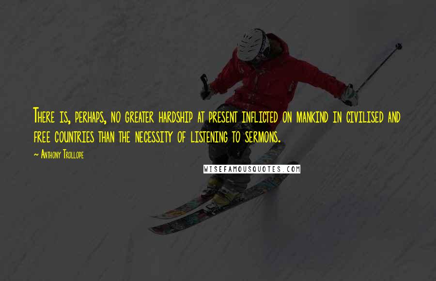 Anthony Trollope Quotes: There is, perhaps, no greater hardship at present inflicted on mankind in civilised and free countries than the necessity of listening to sermons.