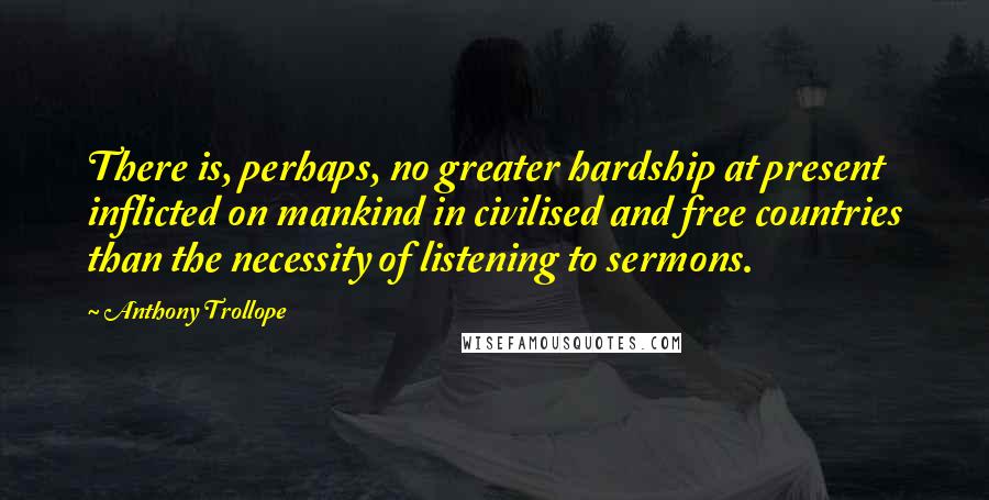 Anthony Trollope Quotes: There is, perhaps, no greater hardship at present inflicted on mankind in civilised and free countries than the necessity of listening to sermons.