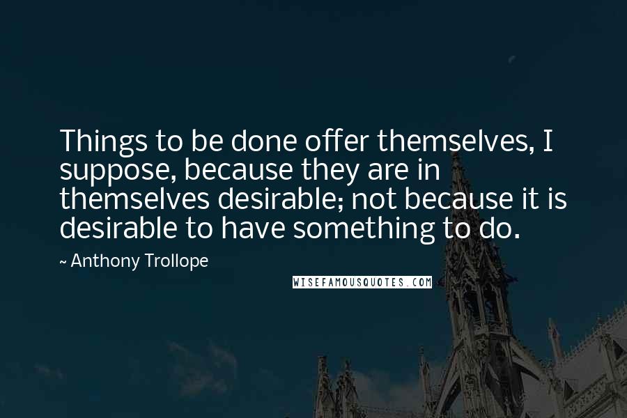 Anthony Trollope Quotes: Things to be done offer themselves, I suppose, because they are in themselves desirable; not because it is desirable to have something to do.