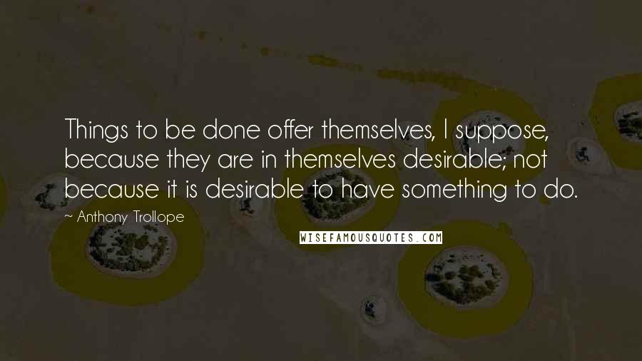 Anthony Trollope Quotes: Things to be done offer themselves, I suppose, because they are in themselves desirable; not because it is desirable to have something to do.