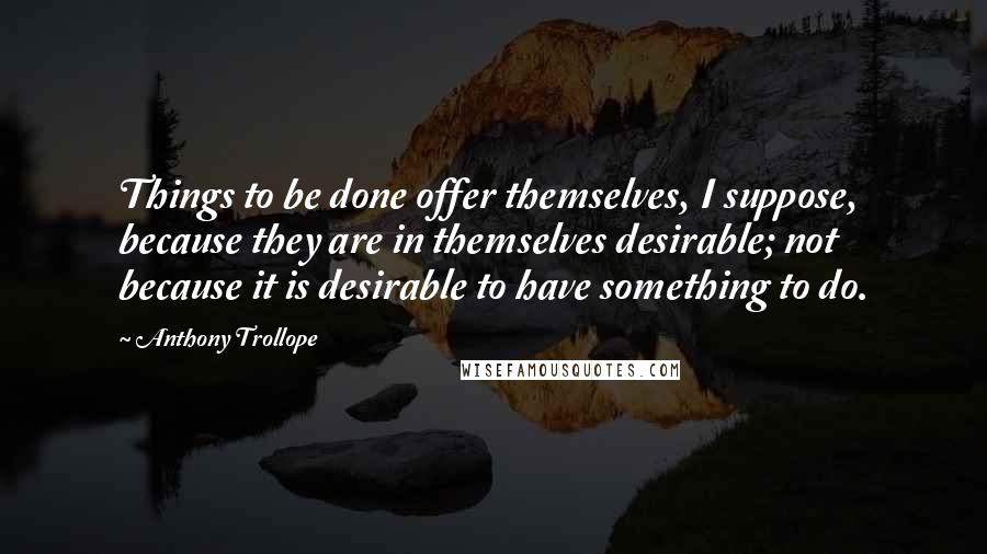 Anthony Trollope Quotes: Things to be done offer themselves, I suppose, because they are in themselves desirable; not because it is desirable to have something to do.