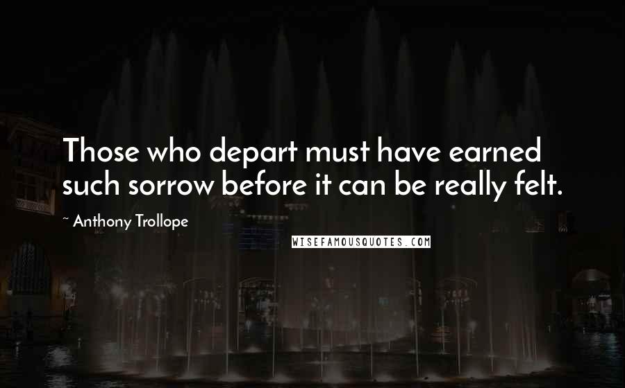 Anthony Trollope Quotes: Those who depart must have earned such sorrow before it can be really felt.