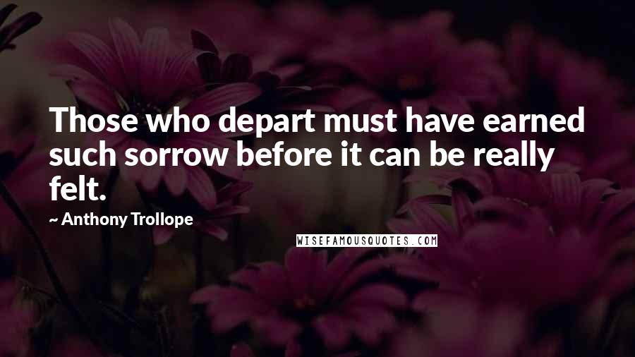 Anthony Trollope Quotes: Those who depart must have earned such sorrow before it can be really felt.