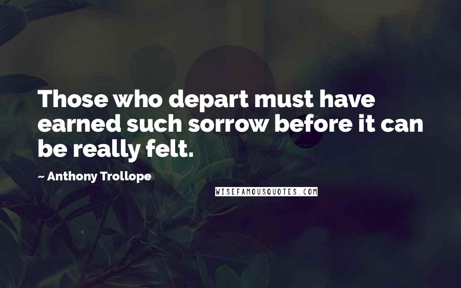 Anthony Trollope Quotes: Those who depart must have earned such sorrow before it can be really felt.