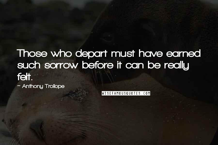 Anthony Trollope Quotes: Those who depart must have earned such sorrow before it can be really felt.