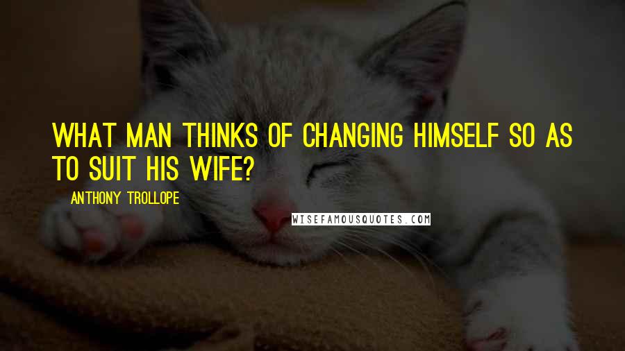 Anthony Trollope Quotes: What man thinks of changing himself so as to suit his wife?