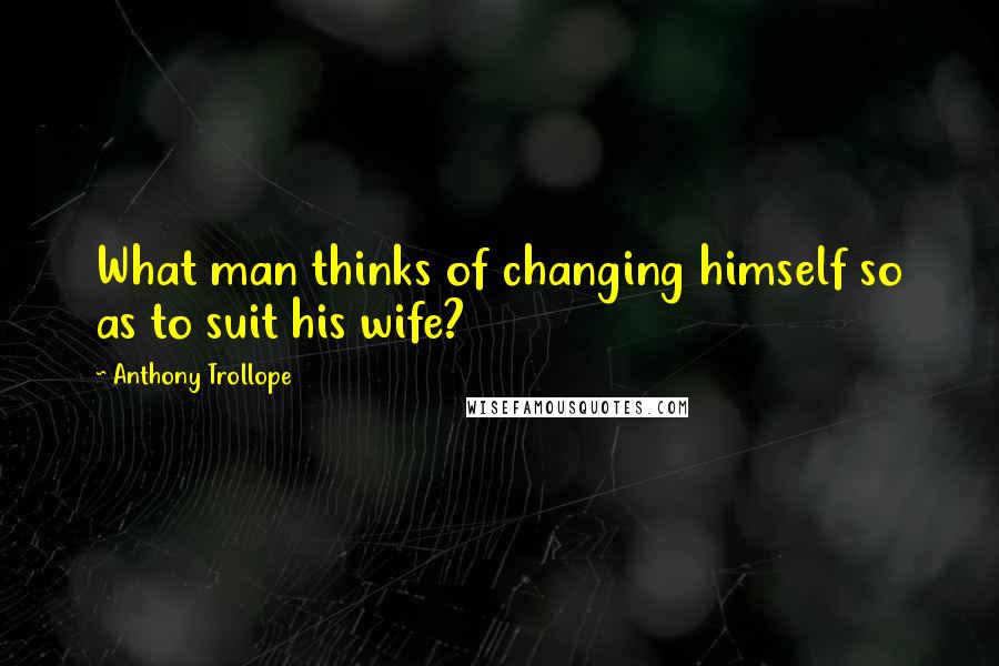 Anthony Trollope Quotes: What man thinks of changing himself so as to suit his wife?