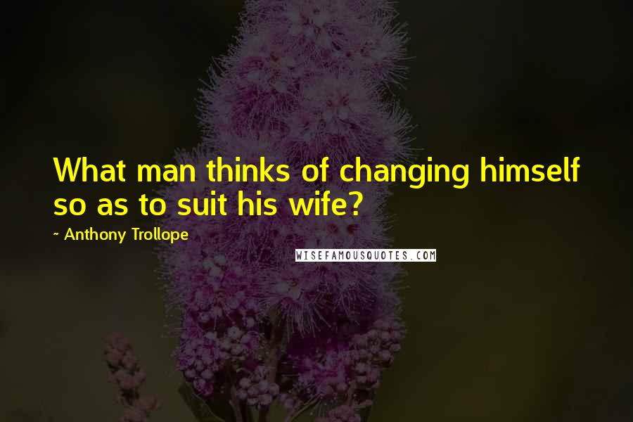 Anthony Trollope Quotes: What man thinks of changing himself so as to suit his wife?