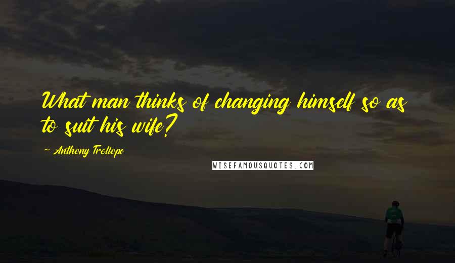 Anthony Trollope Quotes: What man thinks of changing himself so as to suit his wife?