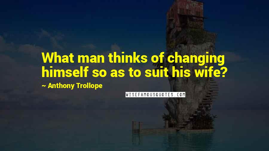 Anthony Trollope Quotes: What man thinks of changing himself so as to suit his wife?