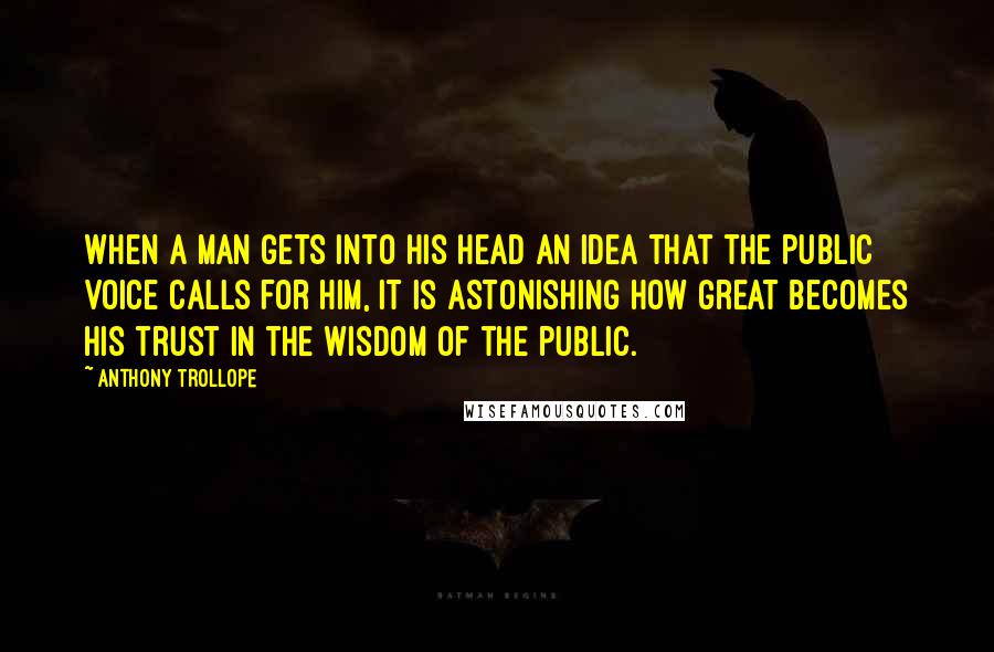 Anthony Trollope Quotes: When a man gets into his head an idea that the public voice calls for him, it is astonishing how great becomes his trust in the wisdom of the public.