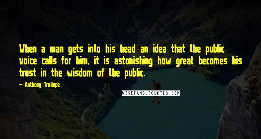 Anthony Trollope Quotes: When a man gets into his head an idea that the public voice calls for him, it is astonishing how great becomes his trust in the wisdom of the public.