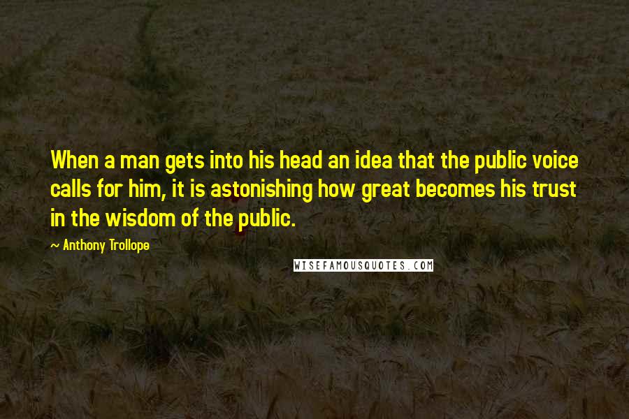 Anthony Trollope Quotes: When a man gets into his head an idea that the public voice calls for him, it is astonishing how great becomes his trust in the wisdom of the public.