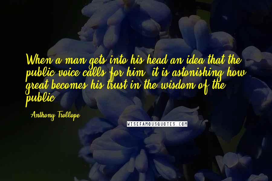 Anthony Trollope Quotes: When a man gets into his head an idea that the public voice calls for him, it is astonishing how great becomes his trust in the wisdom of the public.