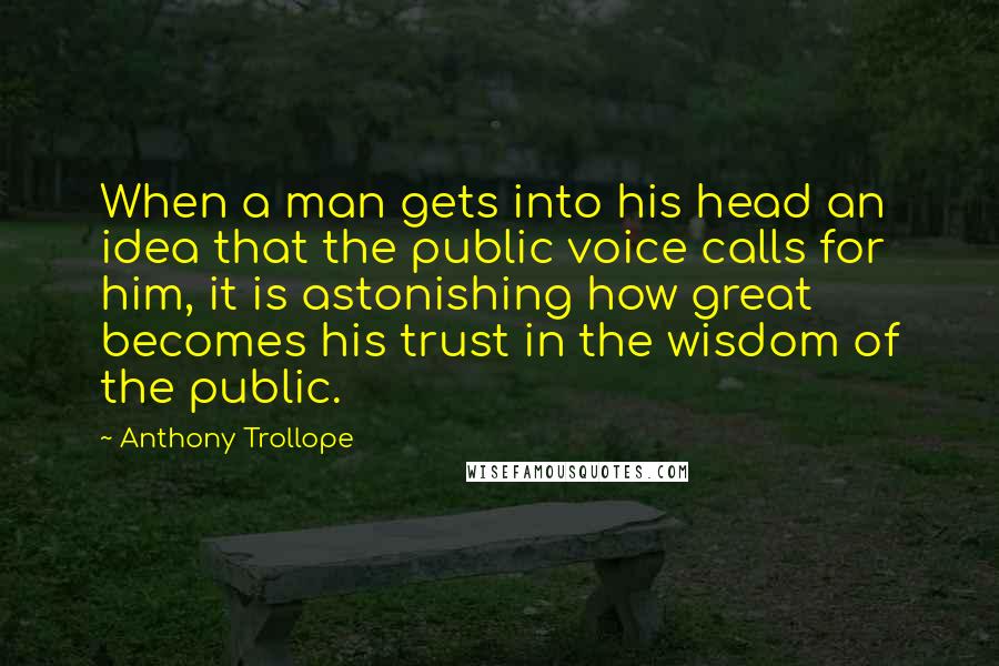 Anthony Trollope Quotes: When a man gets into his head an idea that the public voice calls for him, it is astonishing how great becomes his trust in the wisdom of the public.