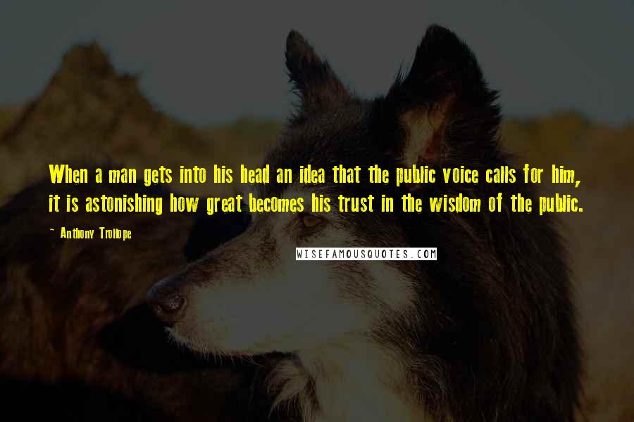 Anthony Trollope Quotes: When a man gets into his head an idea that the public voice calls for him, it is astonishing how great becomes his trust in the wisdom of the public.