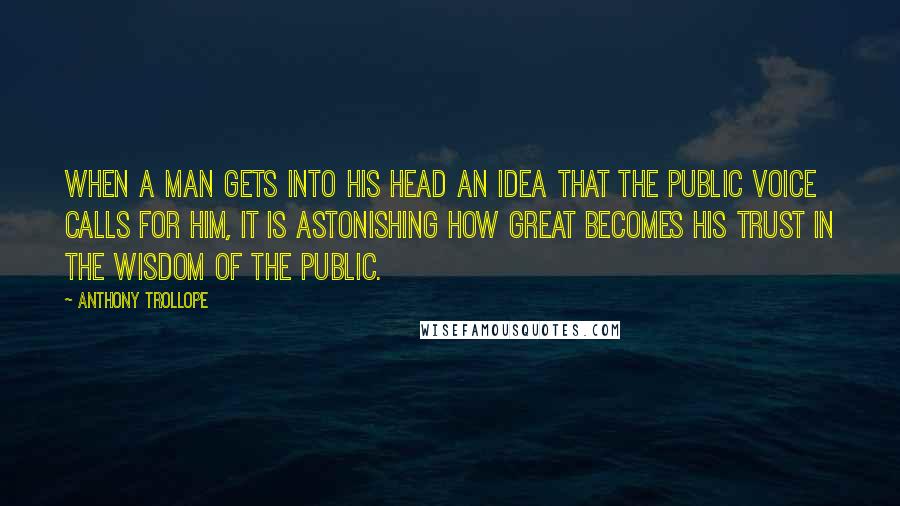 Anthony Trollope Quotes: When a man gets into his head an idea that the public voice calls for him, it is astonishing how great becomes his trust in the wisdom of the public.