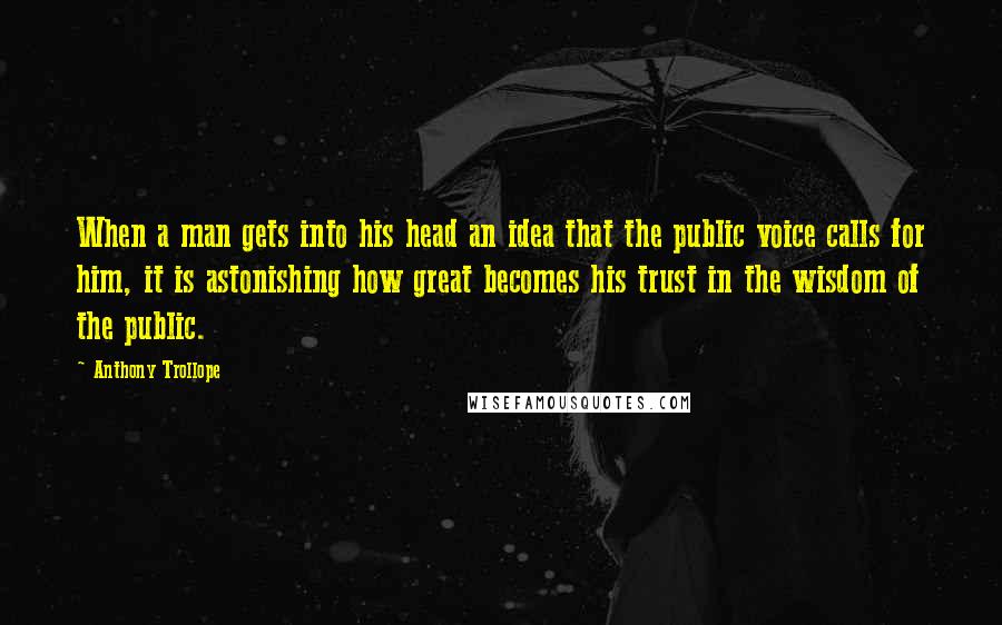 Anthony Trollope Quotes: When a man gets into his head an idea that the public voice calls for him, it is astonishing how great becomes his trust in the wisdom of the public.