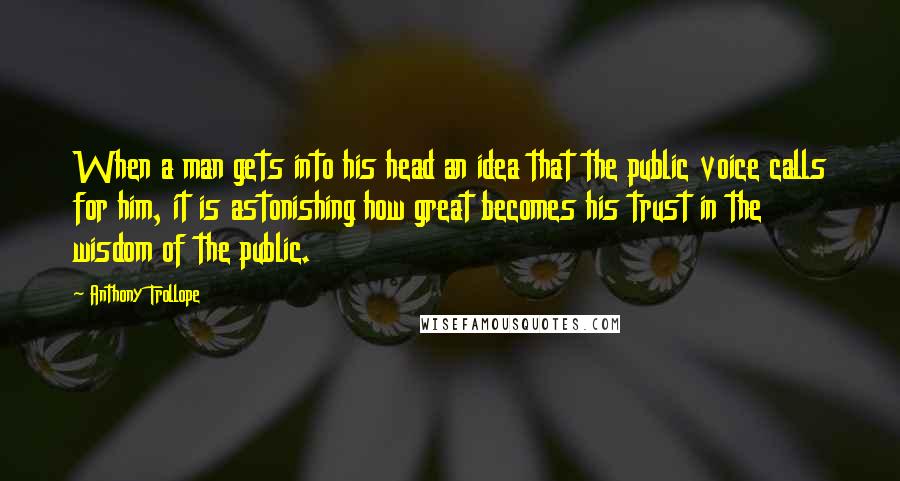 Anthony Trollope Quotes: When a man gets into his head an idea that the public voice calls for him, it is astonishing how great becomes his trust in the wisdom of the public.