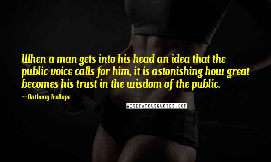 Anthony Trollope Quotes: When a man gets into his head an idea that the public voice calls for him, it is astonishing how great becomes his trust in the wisdom of the public.