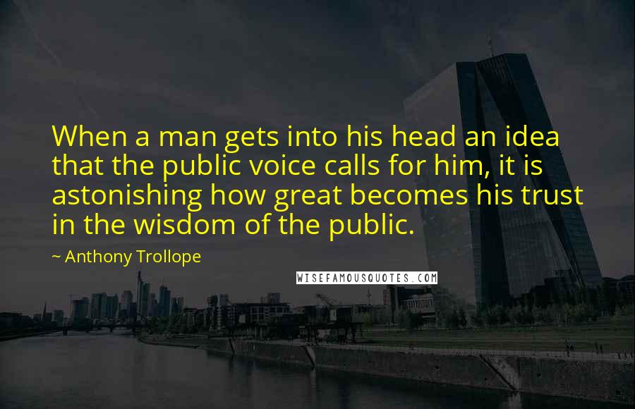 Anthony Trollope Quotes: When a man gets into his head an idea that the public voice calls for him, it is astonishing how great becomes his trust in the wisdom of the public.