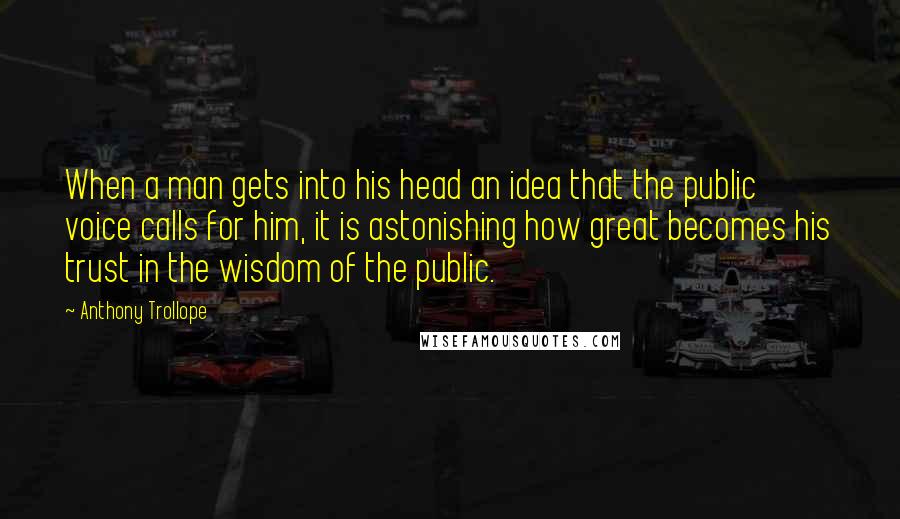 Anthony Trollope Quotes: When a man gets into his head an idea that the public voice calls for him, it is astonishing how great becomes his trust in the wisdom of the public.