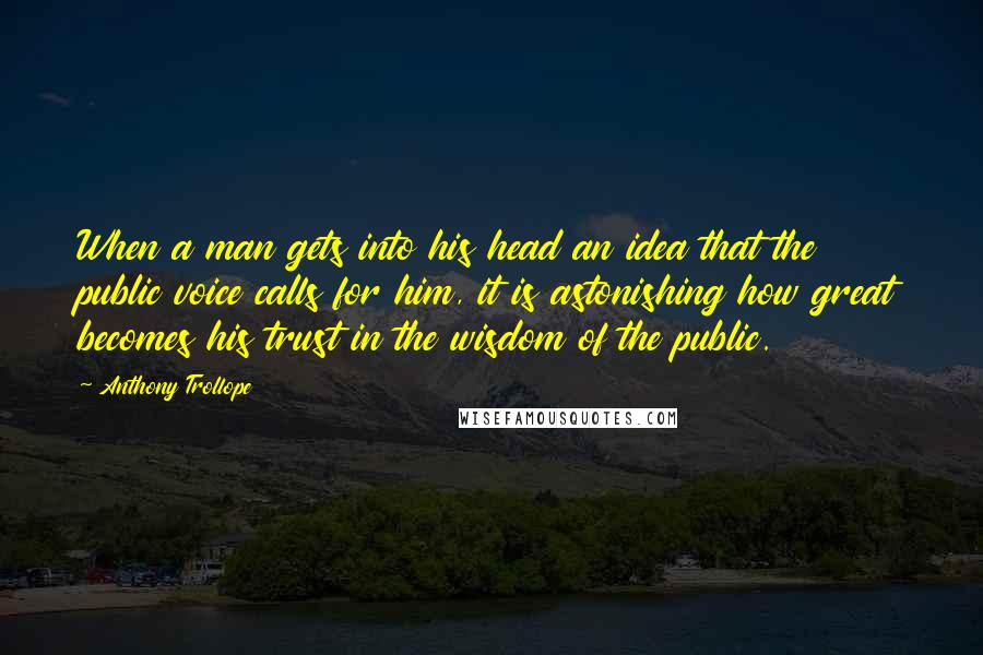 Anthony Trollope Quotes: When a man gets into his head an idea that the public voice calls for him, it is astonishing how great becomes his trust in the wisdom of the public.