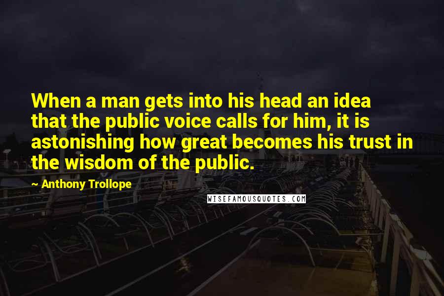 Anthony Trollope Quotes: When a man gets into his head an idea that the public voice calls for him, it is astonishing how great becomes his trust in the wisdom of the public.