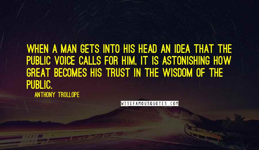 Anthony Trollope Quotes: When a man gets into his head an idea that the public voice calls for him, it is astonishing how great becomes his trust in the wisdom of the public.