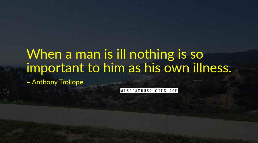 Anthony Trollope Quotes: When a man is ill nothing is so important to him as his own illness.