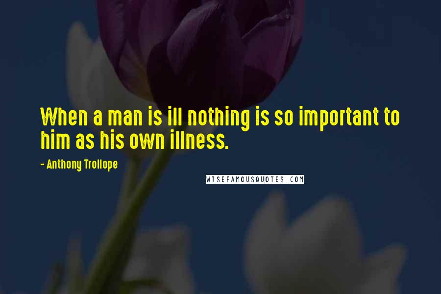 Anthony Trollope Quotes: When a man is ill nothing is so important to him as his own illness.
