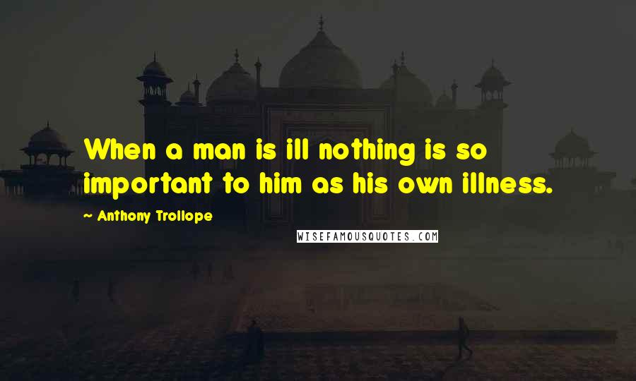 Anthony Trollope Quotes: When a man is ill nothing is so important to him as his own illness.