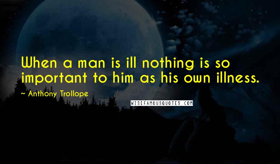 Anthony Trollope Quotes: When a man is ill nothing is so important to him as his own illness.