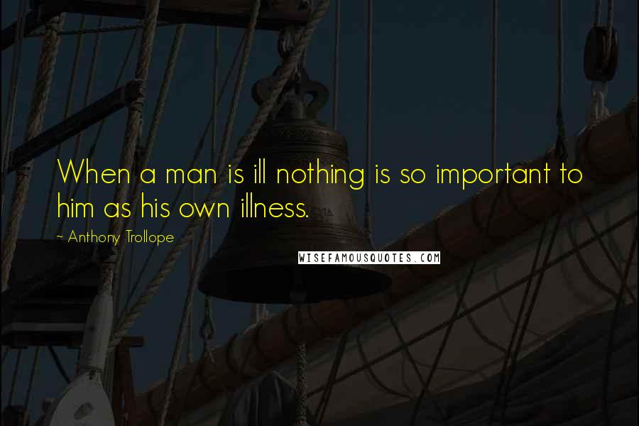 Anthony Trollope Quotes: When a man is ill nothing is so important to him as his own illness.