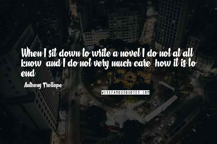 Anthony Trollope Quotes: When I sit down to write a novel I do not at all know, and I do not very much care, how it is to end.