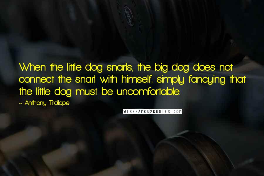Anthony Trollope Quotes: When the little dog snarls, the big dog does not connect the snarl with himself, simply fancying that the little dog must be uncomfortable.