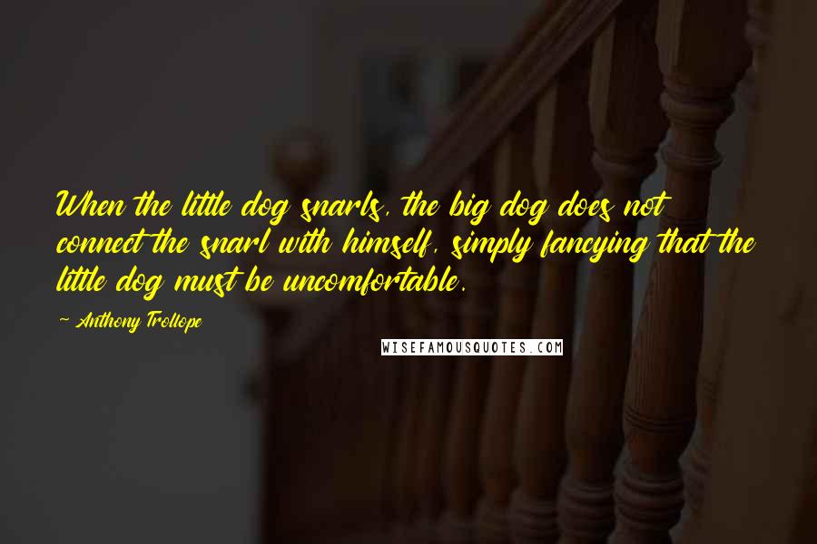 Anthony Trollope Quotes: When the little dog snarls, the big dog does not connect the snarl with himself, simply fancying that the little dog must be uncomfortable.