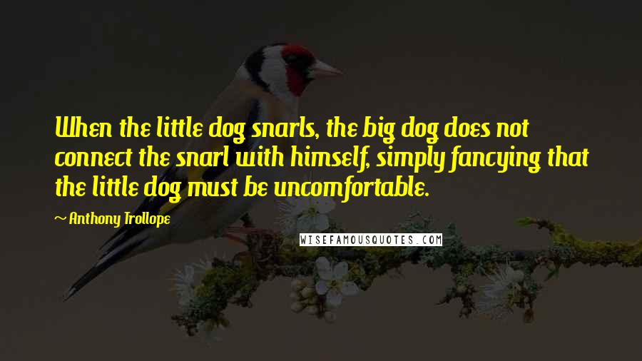 Anthony Trollope Quotes: When the little dog snarls, the big dog does not connect the snarl with himself, simply fancying that the little dog must be uncomfortable.