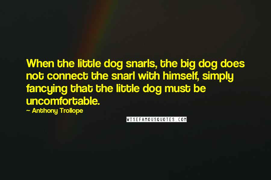 Anthony Trollope Quotes: When the little dog snarls, the big dog does not connect the snarl with himself, simply fancying that the little dog must be uncomfortable.