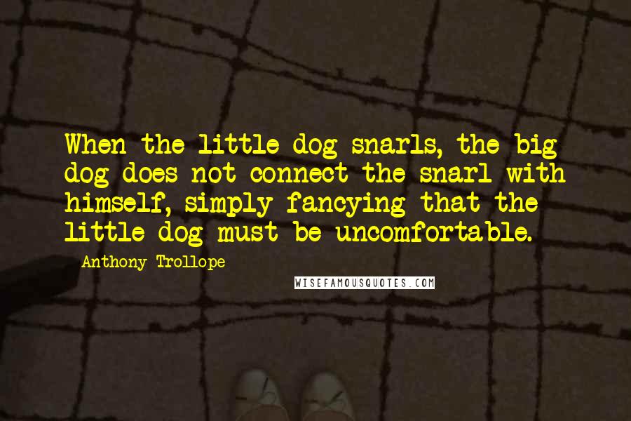 Anthony Trollope Quotes: When the little dog snarls, the big dog does not connect the snarl with himself, simply fancying that the little dog must be uncomfortable.